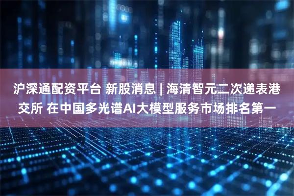 沪深通配资平台 新股消息 | 海清智元二次递表港交所 在中国多光谱AI大模型服务市场排名第一