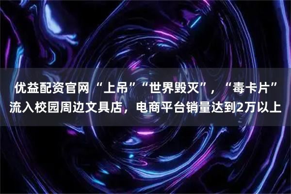 优益配资官网 “上吊”“世界毁灭”，“毒卡片”流入校园周边文具店，电商平台销量达到2万以上