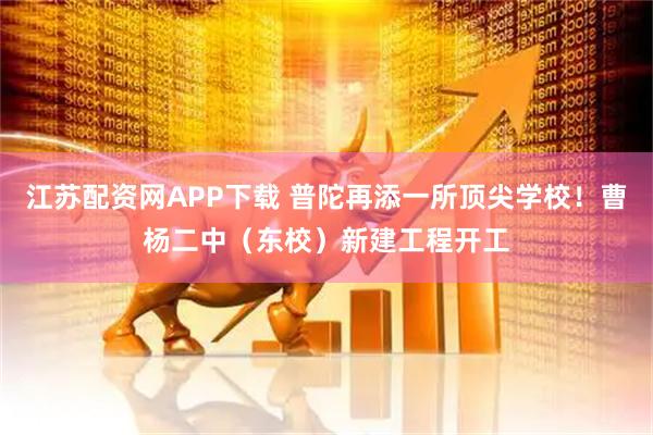 江苏配资网APP下载 普陀再添一所顶尖学校！曹杨二中（东校）新建工程开工