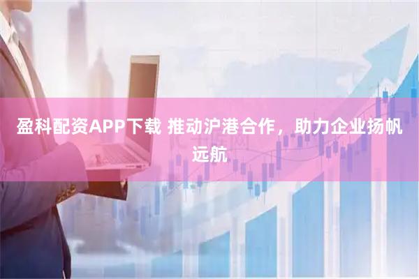 盈科配资APP下载 推动沪港合作，助力企业扬帆远航