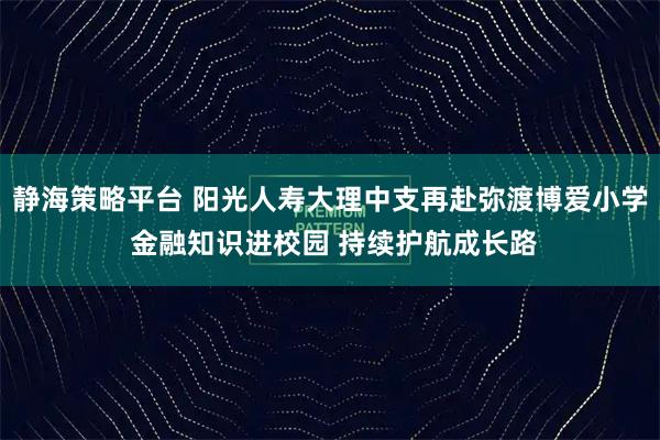 静海策略平台 阳光人寿大理中支再赴弥渡博爱小学 金融知识进校园 持续护航成长路