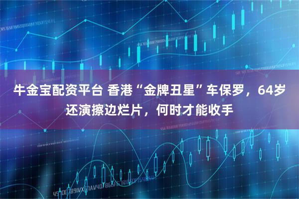 牛金宝配资平台 香港“金牌丑星”车保罗，64岁还演擦边烂片，何时才能收手