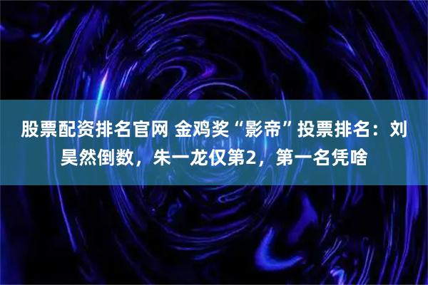 股票配资排名官网 金鸡奖“影帝”投票排名：刘昊然倒数，朱一龙仅第2，第一名凭啥