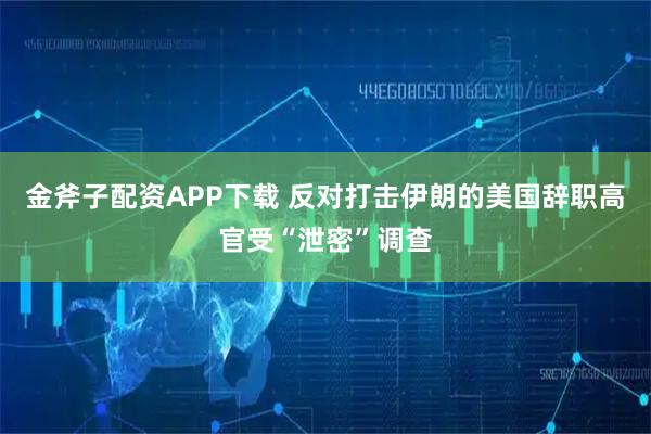 金斧子配资APP下载 反对打击伊朗的美国辞职高官受“泄密”调查