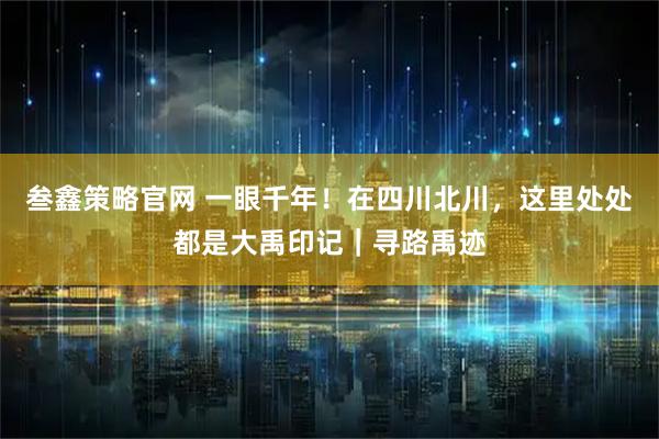 叁鑫策略官网 一眼千年！在四川北川，这里处处都是大禹印记｜寻路禹迹