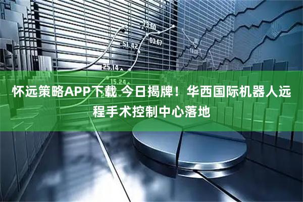 怀远策略APP下载 今日揭牌！华西国际机器人远程手术控制中心落地