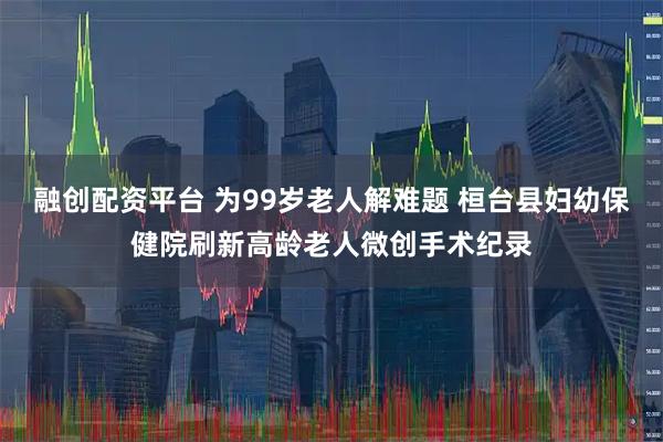 融创配资平台 为99岁老人解难题 桓台县妇幼保健院刷新高龄老人微创手术纪录