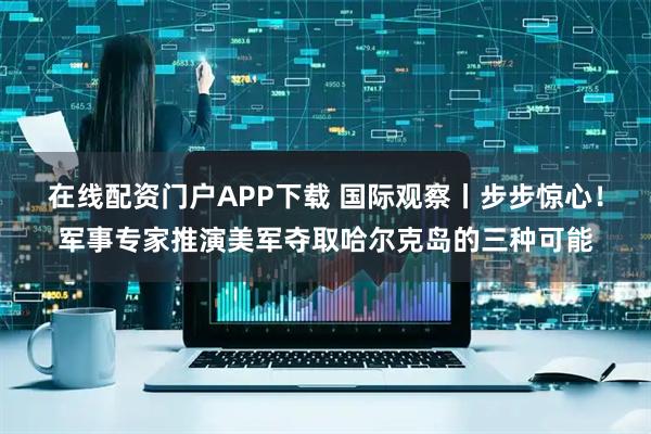 在线配资门户APP下载 国际观察丨步步惊心！军事专家推演美军夺取哈尔克岛的三种可能