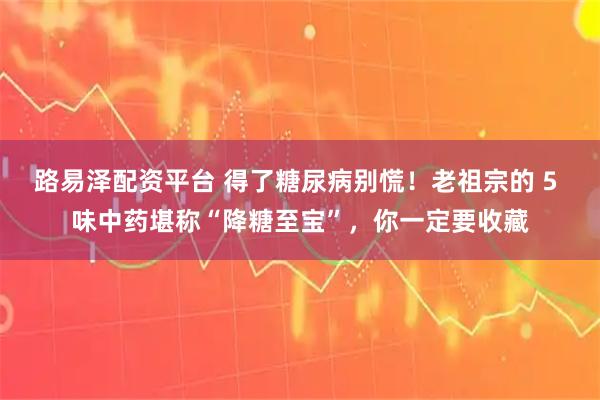 路易泽配资平台 得了糖尿病别慌！老祖宗的 5 味中药堪称“降糖至宝”，你一定要收藏