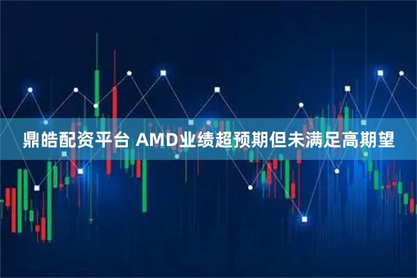 鼎皓配资平台 AMD业绩超预期但未满足高期望