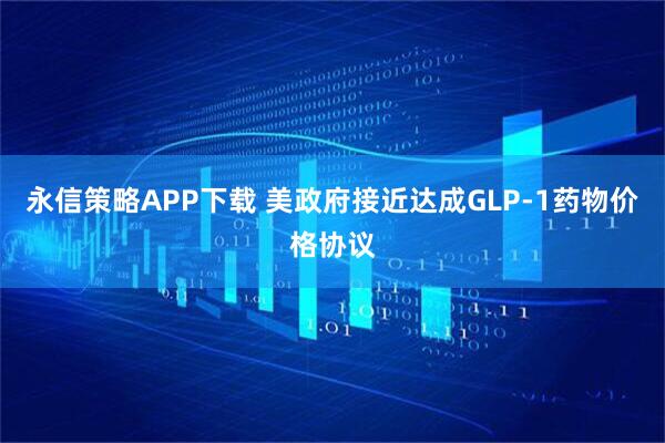 永信策略APP下载 美政府接近达成GLP-1药物价格协议