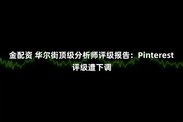 金配资 华尔街顶级分析师评级报告：Pinterest评级遭下调