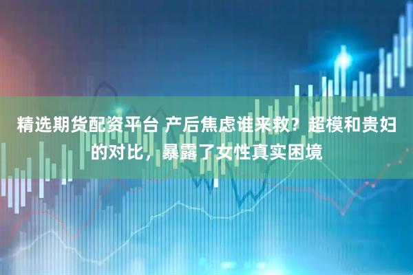 精选期货配资平台 产后焦虑谁来救？超模和贵妇的对比，暴露了女性真实困境