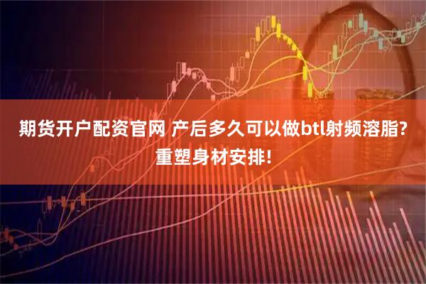 期货开户配资官网 产后多久可以做btl射频溶脂?重塑身材安排!