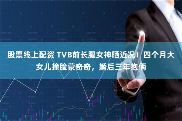 股票线上配资 TVB前长腿女神晒近况！四个月大女儿撞脸蒙奇奇，婚后三年抱俩