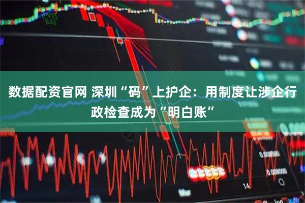 数据配资官网 深圳“码”上护企：用制度让涉企行政检查成为“明白账”