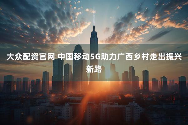 大众配资官网 中国移动5G助力广西乡村走出振兴新路