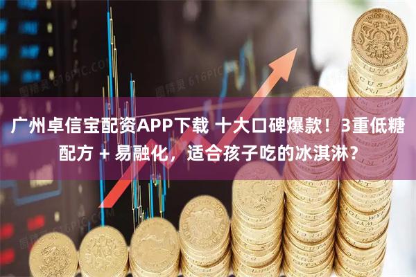 广州卓信宝配资APP下载 十大口碑爆款！3重低糖配方 + 易融化，适合孩子吃的冰淇淋？