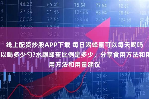 线上配资炒股APP下载 每日喝蜂蜜可以每天喝吗?一次可以喝多少勺?水跟蜂蜜比例是多少，分享食用方法和用量建议