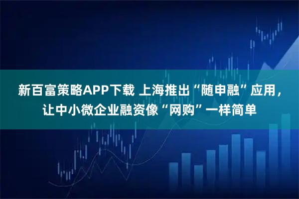 新百富策略APP下载 上海推出“随申融”应用，让中小微企业融资像“网购”一样简单