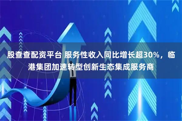 股查查配资平台 服务性收入同比增长超30%，临港集团加速转型创新生态集成服务商