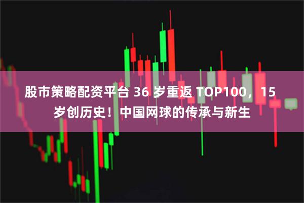 股市策略配资平台 36 岁重返 TOP100，15 岁创历史！中国网球的传承与新生