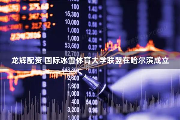 龙辉配资 国际冰雪体育大学联盟在哈尔滨成立