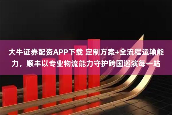 大牛证券配资APP下载 定制方案+全流程运输能力，顺丰以专业物流能力守护跨国巡演每一站
