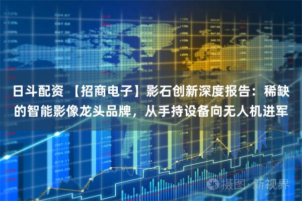 日斗配资 【招商电子】影石创新深度报告：稀缺的智能影像龙头品牌，从手持设备向无人机进军