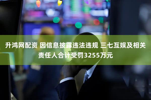 升鸿网配资 因信息披露违法违规 三七互娱及相关责任人合计受罚3255万元