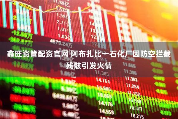 鑫旺资管配资官网 阿布扎比一石化厂因防空拦截残骸引发火情