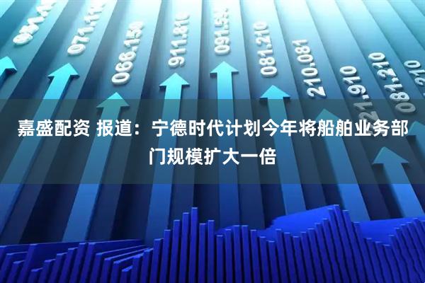嘉盛配资 报道：宁德时代计划今年将船舶业务部门规模扩大一倍