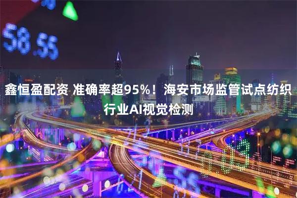 鑫恒盈配资 准确率超95%！海安市场监管试点纺织行业AI视觉检测