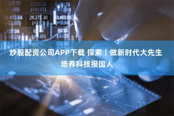 炒股配资公司APP下载 探索｜做新时代大先生 培养科技报国人