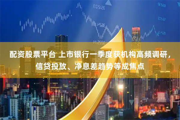 配资股票平台 上市银行一季度获机构高频调研，信贷投放、净息差趋势等成焦点