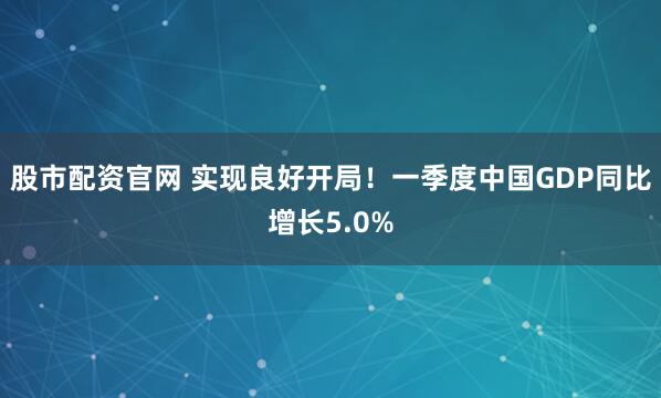 股市配资官网 实现良好开局！一季度中国GDP同比增长5.0%
