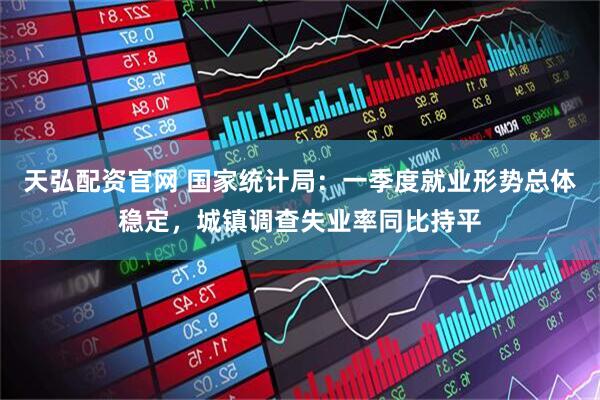 天弘配资官网 国家统计局：一季度就业形势总体稳定，城镇调查失业率同比持平