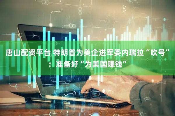 唐山配资平台 特朗普为美企进军委内瑞拉“吹号”：准备好“为美国赚钱”