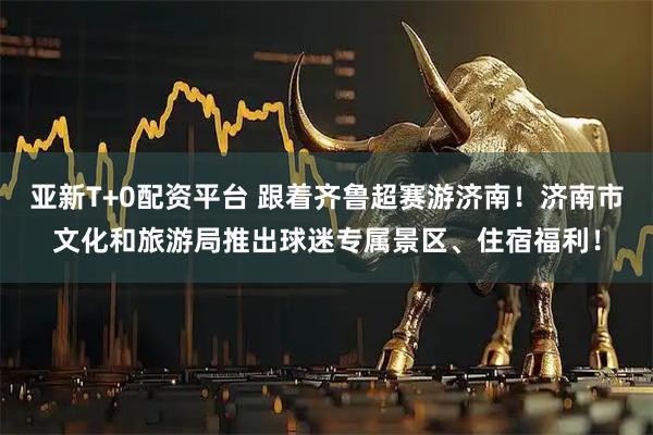 亚新T+0配资平台 跟着齐鲁超赛游济南！济南市文化和旅游局推出球迷专属景区、住宿福利！