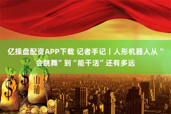 亿操盘配资APP下载 记者手记丨人形机器人从“会跳舞”到“能干活”还有多远
