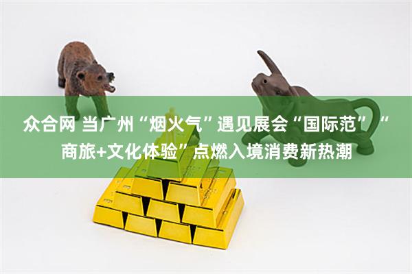 众合网 当广州“烟火气”遇见展会“国际范” “商旅+文化体验”点燃入境消费新热潮