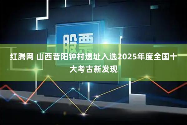 红腾网 山西昔阳钟村遗址入选2025年度全国十大考古新发现