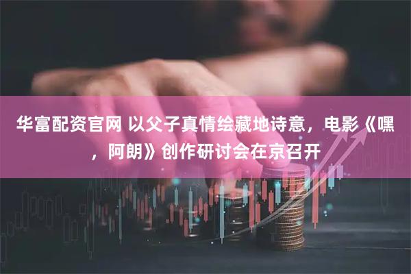 华富配资官网 以父子真情绘藏地诗意，电影《嘿，阿朗》创作研讨会在京召开