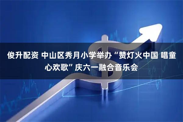 俊升配资 中山区秀月小学举办“赞灯火中国 唱童心欢歌”庆六一融合音乐会