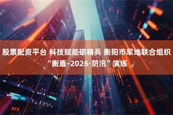 股票配资平台 科技赋能砺精兵 衡阳市军地联合组织“衡盾-2026·防汛”演练